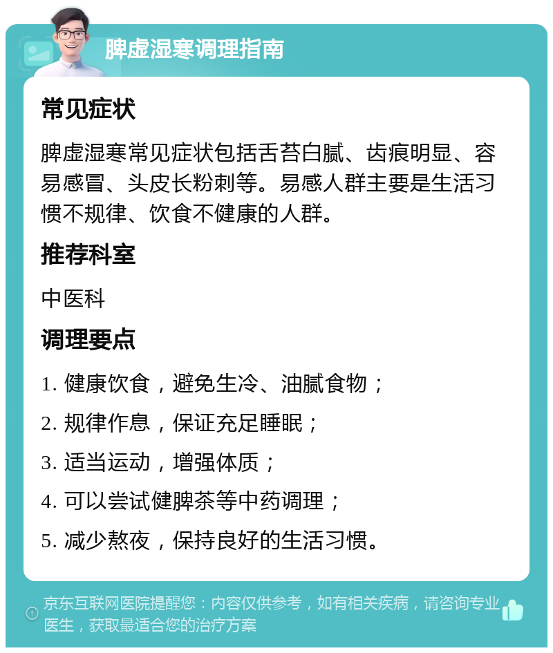 脾虚湿寒调理指南 常见症状 脾虚湿寒常见症状包括舌苔白腻、齿痕明显、容易感冒、头皮长粉刺等。易感人群主要是生活习惯不规律、饮食不健康的人群。 推荐科室 中医科 调理要点 1. 健康饮食，避免生冷、油腻食物； 2. 规律作息，保证充足睡眠； 3. 适当运动，增强体质； 4. 可以尝试健脾茶等中药调理； 5. 减少熬夜，保持良好的生活习惯。