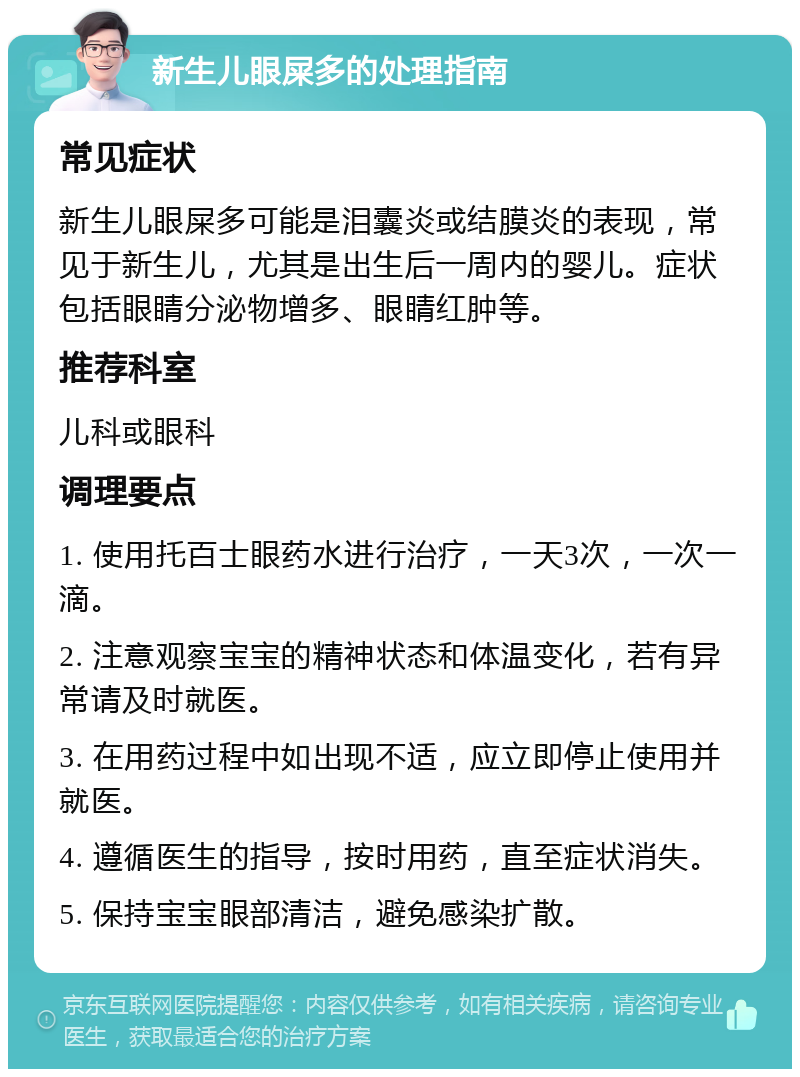 新生儿眼屎多的处理指南 常见症状 新生儿眼屎多可能是泪囊炎或结膜炎的表现，常见于新生儿，尤其是出生后一周内的婴儿。症状包括眼睛分泌物增多、眼睛红肿等。 推荐科室 儿科或眼科 调理要点 1. 使用托百士眼药水进行治疗，一天3次，一次一滴。 2. 注意观察宝宝的精神状态和体温变化，若有异常请及时就医。 3. 在用药过程中如出现不适，应立即停止使用并就医。 4. 遵循医生的指导，按时用药，直至症状消失。 5. 保持宝宝眼部清洁，避免感染扩散。