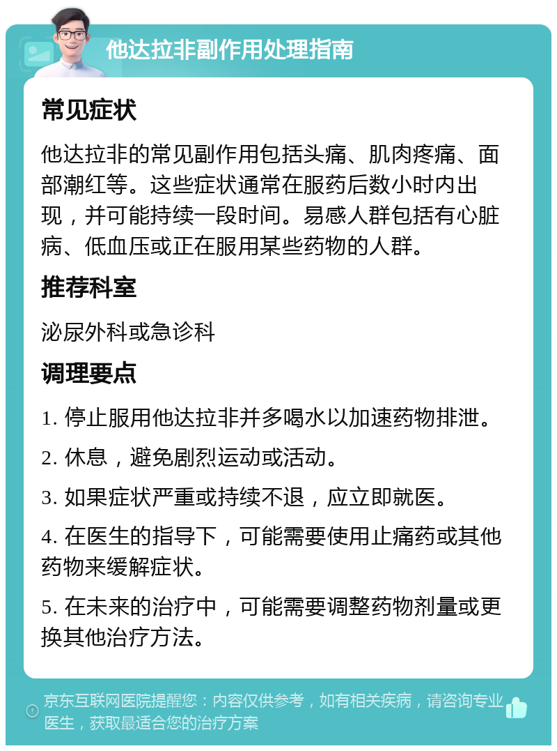 他达拉非副作用处理指南 常见症状 他达拉非的常见副作用包括头痛、肌肉疼痛、面部潮红等。这些症状通常在服药后数小时内出现，并可能持续一段时间。易感人群包括有心脏病、低血压或正在服用某些药物的人群。 推荐科室 泌尿外科或急诊科 调理要点 1. 停止服用他达拉非并多喝水以加速药物排泄。 2. 休息，避免剧烈运动或活动。 3. 如果症状严重或持续不退，应立即就医。 4. 在医生的指导下，可能需要使用止痛药或其他药物来缓解症状。 5. 在未来的治疗中，可能需要调整药物剂量或更换其他治疗方法。