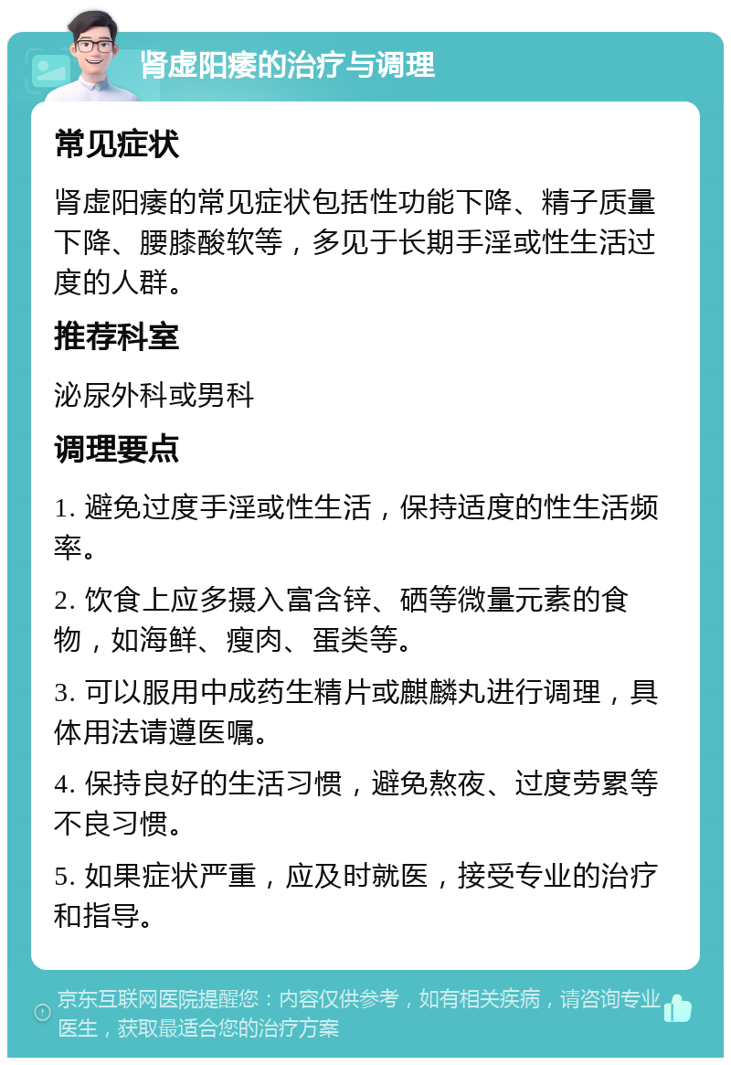 肾虚阳痿的治疗与调理 常见症状 肾虚阳痿的常见症状包括性功能下降、精子质量下降、腰膝酸软等，多见于长期手淫或性生活过度的人群。 推荐科室 泌尿外科或男科 调理要点 1. 避免过度手淫或性生活，保持适度的性生活频率。 2. 饮食上应多摄入富含锌、硒等微量元素的食物，如海鲜、瘦肉、蛋类等。 3. 可以服用中成药生精片或麒麟丸进行调理，具体用法请遵医嘱。 4. 保持良好的生活习惯，避免熬夜、过度劳累等不良习惯。 5. 如果症状严重，应及时就医，接受专业的治疗和指导。