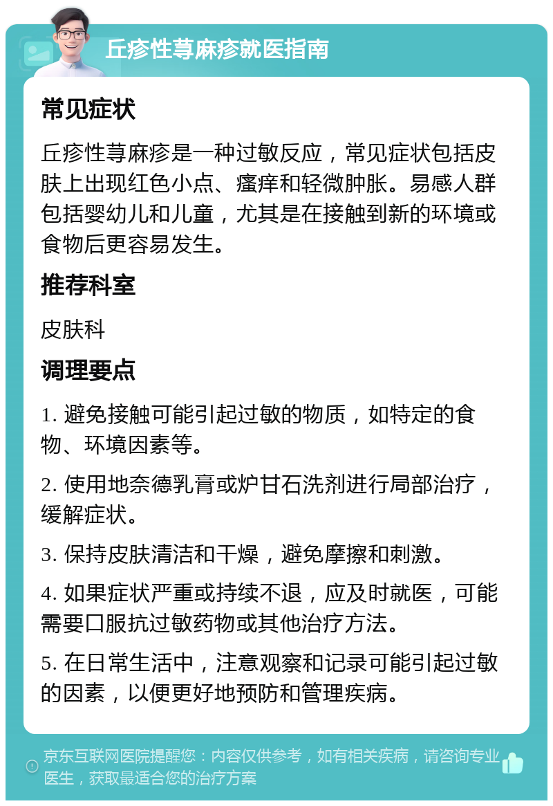 丘疹性荨麻疹就医指南 常见症状 丘疹性荨麻疹是一种过敏反应，常见症状包括皮肤上出现红色小点、瘙痒和轻微肿胀。易感人群包括婴幼儿和儿童，尤其是在接触到新的环境或食物后更容易发生。 推荐科室 皮肤科 调理要点 1. 避免接触可能引起过敏的物质，如特定的食物、环境因素等。 2. 使用地奈德乳膏或炉甘石洗剂进行局部治疗，缓解症状。 3. 保持皮肤清洁和干燥，避免摩擦和刺激。 4. 如果症状严重或持续不退，应及时就医，可能需要口服抗过敏药物或其他治疗方法。 5. 在日常生活中，注意观察和记录可能引起过敏的因素，以便更好地预防和管理疾病。