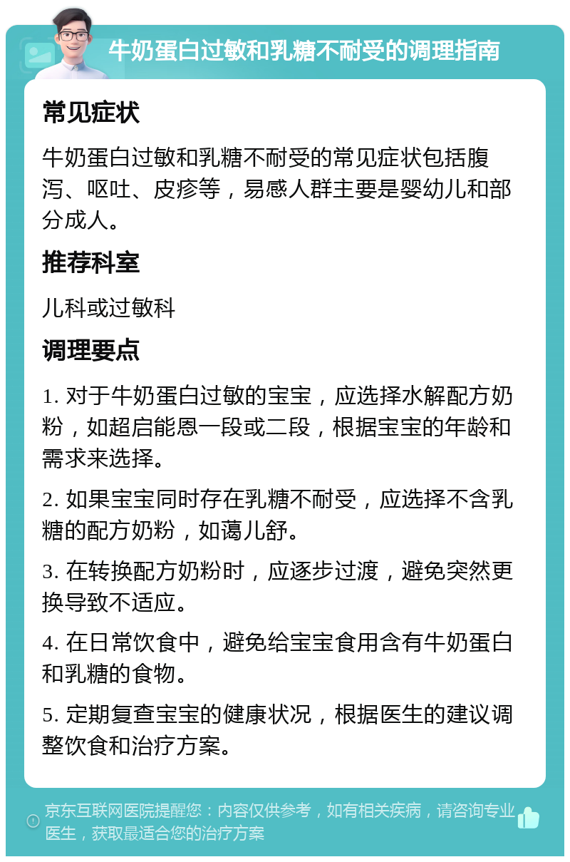 牛奶蛋白过敏和乳糖不耐受的调理指南 常见症状 牛奶蛋白过敏和乳糖不耐受的常见症状包括腹泻、呕吐、皮疹等，易感人群主要是婴幼儿和部分成人。 推荐科室 儿科或过敏科 调理要点 1. 对于牛奶蛋白过敏的宝宝，应选择水解配方奶粉，如超启能恩一段或二段，根据宝宝的年龄和需求来选择。 2. 如果宝宝同时存在乳糖不耐受，应选择不含乳糖的配方奶粉，如蔼儿舒。 3. 在转换配方奶粉时，应逐步过渡，避免突然更换导致不适应。 4. 在日常饮食中，避免给宝宝食用含有牛奶蛋白和乳糖的食物。 5. 定期复查宝宝的健康状况，根据医生的建议调整饮食和治疗方案。