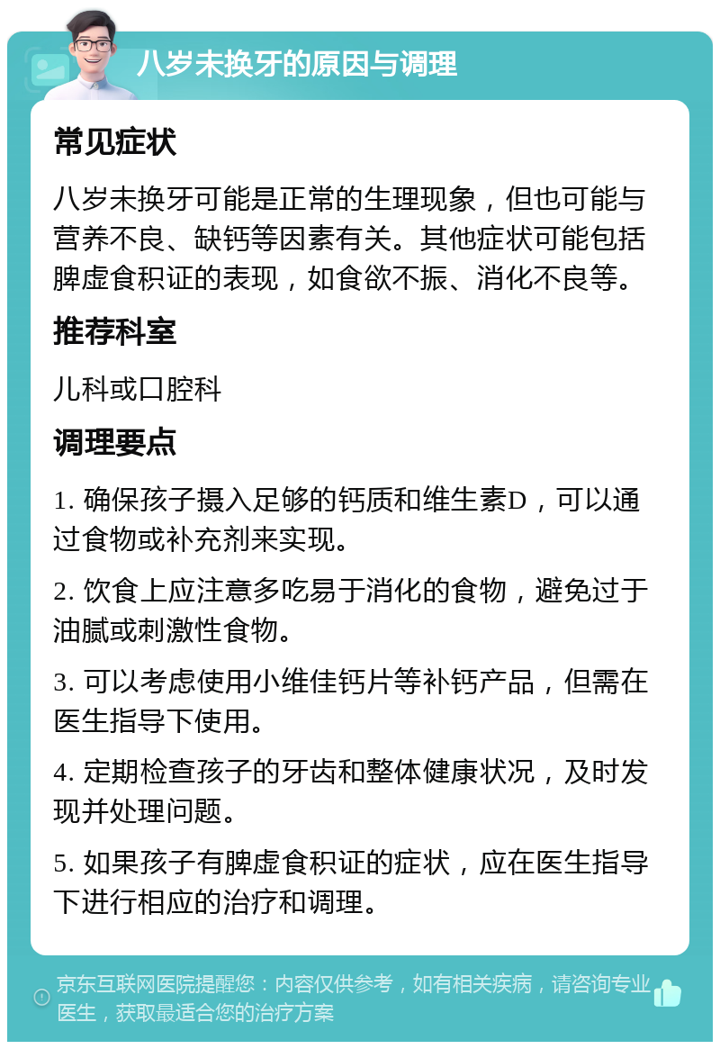 八岁未换牙的原因与调理 常见症状 八岁未换牙可能是正常的生理现象，但也可能与营养不良、缺钙等因素有关。其他症状可能包括脾虚食积证的表现，如食欲不振、消化不良等。 推荐科室 儿科或口腔科 调理要点 1. 确保孩子摄入足够的钙质和维生素D，可以通过食物或补充剂来实现。 2. 饮食上应注意多吃易于消化的食物，避免过于油腻或刺激性食物。 3. 可以考虑使用小维佳钙片等补钙产品，但需在医生指导下使用。 4. 定期检查孩子的牙齿和整体健康状况，及时发现并处理问题。 5. 如果孩子有脾虚食积证的症状，应在医生指导下进行相应的治疗和调理。