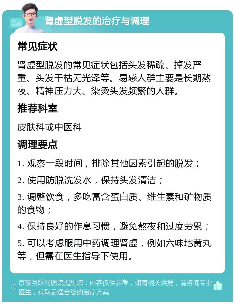 肾虚型脱发的治疗与调理 常见症状 肾虚型脱发的常见症状包括头发稀疏、掉发严重、头发干枯无光泽等。易感人群主要是长期熬夜、精神压力大、染烫头发频繁的人群。 推荐科室 皮肤科或中医科 调理要点 1. 观察一段时间，排除其他因素引起的脱发； 2. 使用防脱洗发水，保持头发清洁； 3. 调整饮食，多吃富含蛋白质、维生素和矿物质的食物； 4. 保持良好的作息习惯，避免熬夜和过度劳累； 5. 可以考虑服用中药调理肾虚，例如六味地黄丸等，但需在医生指导下使用。