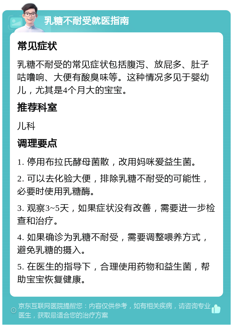 乳糖不耐受就医指南 常见症状 乳糖不耐受的常见症状包括腹泻、放屁多、肚子咕噜响、大便有酸臭味等。这种情况多见于婴幼儿，尤其是4个月大的宝宝。 推荐科室 儿科 调理要点 1. 停用布拉氏酵母菌散，改用妈咪爱益生菌。 2. 可以去化验大便，排除乳糖不耐受的可能性，必要时使用乳糖酶。 3. 观察3~5天，如果症状没有改善，需要进一步检查和治疗。 4. 如果确诊为乳糖不耐受，需要调整喂养方式，避免乳糖的摄入。 5. 在医生的指导下，合理使用药物和益生菌，帮助宝宝恢复健康。