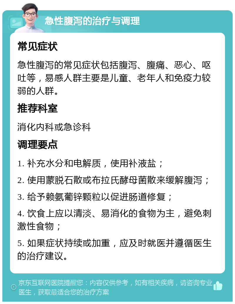 急性腹泻的治疗与调理 常见症状 急性腹泻的常见症状包括腹泻、腹痛、恶心、呕吐等，易感人群主要是儿童、老年人和免疫力较弱的人群。 推荐科室 消化内科或急诊科 调理要点 1. 补充水分和电解质，使用补液盐； 2. 使用蒙脱石散或布拉氏酵母菌散来缓解腹泻； 3. 给予赖氨葡锌颗粒以促进肠道修复； 4. 饮食上应以清淡、易消化的食物为主，避免刺激性食物； 5. 如果症状持续或加重，应及时就医并遵循医生的治疗建议。