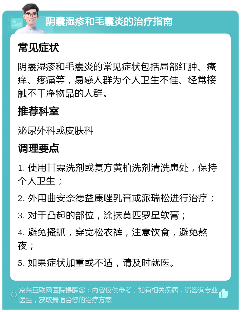 阴囊湿疹和毛囊炎的治疗指南 常见症状 阴囊湿疹和毛囊炎的常见症状包括局部红肿、瘙痒、疼痛等，易感人群为个人卫生不佳、经常接触不干净物品的人群。 推荐科室 泌尿外科或皮肤科 调理要点 1. 使用甘霖洗剂或复方黄柏洗剂清洗患处，保持个人卫生； 2. 外用曲安奈德益康唑乳膏或派瑞松进行治疗； 3. 对于凸起的部位，涂抹莫匹罗星软膏； 4. 避免搔抓，穿宽松衣裤，注意饮食，避免熬夜； 5. 如果症状加重或不适，请及时就医。