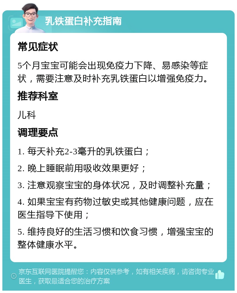 乳铁蛋白补充指南 常见症状 5个月宝宝可能会出现免疫力下降、易感染等症状，需要注意及时补充乳铁蛋白以增强免疫力。 推荐科室 儿科 调理要点 1. 每天补充2-3毫升的乳铁蛋白； 2. 晚上睡眠前用吸收效果更好； 3. 注意观察宝宝的身体状况，及时调整补充量； 4. 如果宝宝有药物过敏史或其他健康问题，应在医生指导下使用； 5. 维持良好的生活习惯和饮食习惯，增强宝宝的整体健康水平。