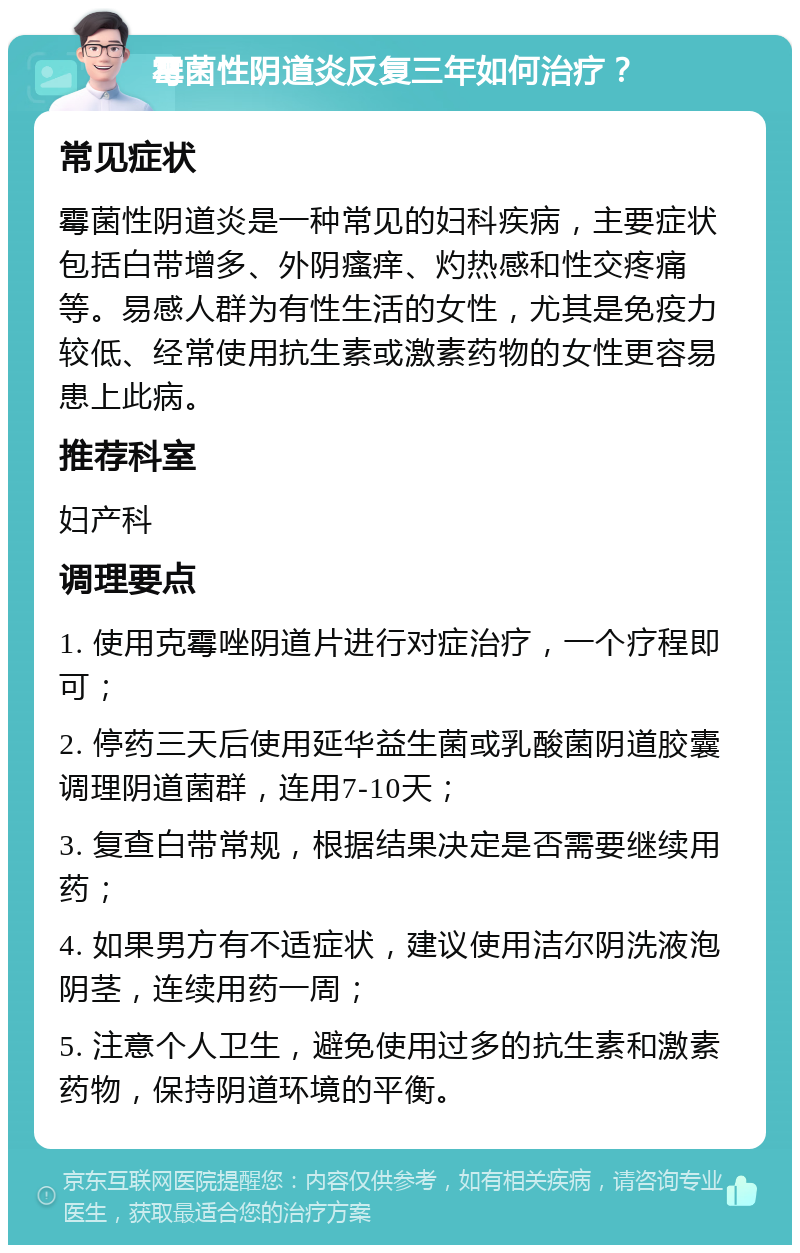 霉菌性阴道炎反复三年如何治疗？ 常见症状 霉菌性阴道炎是一种常见的妇科疾病，主要症状包括白带增多、外阴瘙痒、灼热感和性交疼痛等。易感人群为有性生活的女性，尤其是免疫力较低、经常使用抗生素或激素药物的女性更容易患上此病。 推荐科室 妇产科 调理要点 1. 使用克霉唑阴道片进行对症治疗，一个疗程即可； 2. 停药三天后使用延华益生菌或乳酸菌阴道胶囊调理阴道菌群，连用7-10天； 3. 复查白带常规，根据结果决定是否需要继续用药； 4. 如果男方有不适症状，建议使用洁尔阴洗液泡阴茎，连续用药一周； 5. 注意个人卫生，避免使用过多的抗生素和激素药物，保持阴道环境的平衡。