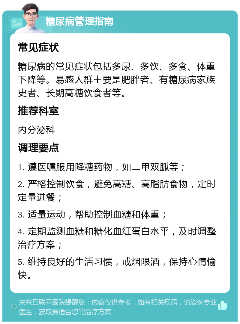 糖尿病管理指南 常见症状 糖尿病的常见症状包括多尿、多饮、多食、体重下降等。易感人群主要是肥胖者、有糖尿病家族史者、长期高糖饮食者等。 推荐科室 内分泌科 调理要点 1. 遵医嘱服用降糖药物，如二甲双胍等； 2. 严格控制饮食，避免高糖、高脂肪食物，定时定量进餐； 3. 适量运动，帮助控制血糖和体重； 4. 定期监测血糖和糖化血红蛋白水平，及时调整治疗方案； 5. 维持良好的生活习惯，戒烟限酒，保持心情愉快。