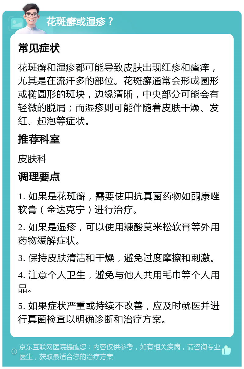 花斑癣或湿疹？ 常见症状 花斑癣和湿疹都可能导致皮肤出现红疹和瘙痒，尤其是在流汗多的部位。花斑癣通常会形成圆形或椭圆形的斑块，边缘清晰，中央部分可能会有轻微的脱屑；而湿疹则可能伴随着皮肤干燥、发红、起泡等症状。 推荐科室 皮肤科 调理要点 1. 如果是花斑癣，需要使用抗真菌药物如酮康唑软膏（金达克宁）进行治疗。 2. 如果是湿疹，可以使用糠酸莫米松软膏等外用药物缓解症状。 3. 保持皮肤清洁和干燥，避免过度摩擦和刺激。 4. 注意个人卫生，避免与他人共用毛巾等个人用品。 5. 如果症状严重或持续不改善，应及时就医并进行真菌检查以明确诊断和治疗方案。