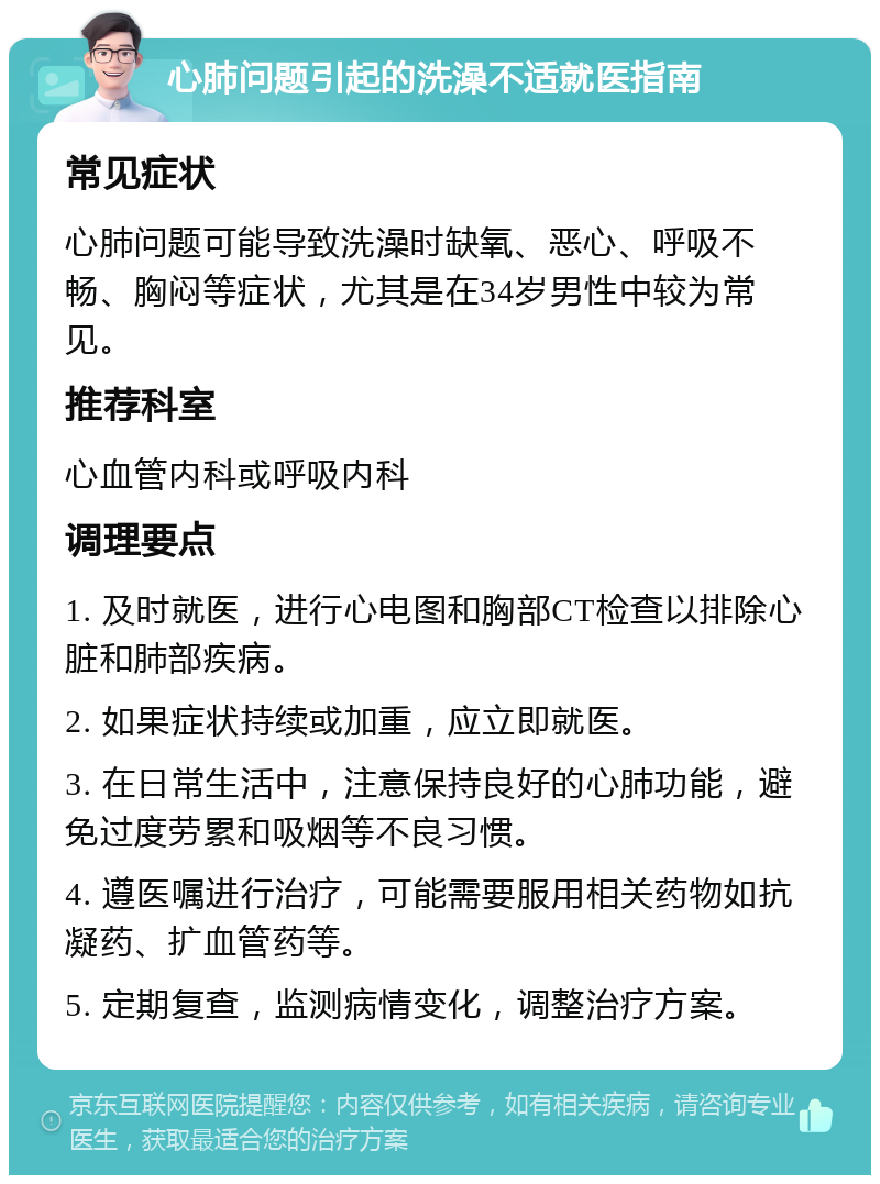 心肺问题引起的洗澡不适就医指南 常见症状 心肺问题可能导致洗澡时缺氧、恶心、呼吸不畅、胸闷等症状，尤其是在34岁男性中较为常见。 推荐科室 心血管内科或呼吸内科 调理要点 1. 及时就医，进行心电图和胸部CT检查以排除心脏和肺部疾病。 2. 如果症状持续或加重，应立即就医。 3. 在日常生活中，注意保持良好的心肺功能，避免过度劳累和吸烟等不良习惯。 4. 遵医嘱进行治疗，可能需要服用相关药物如抗凝药、扩血管药等。 5. 定期复查，监测病情变化，调整治疗方案。