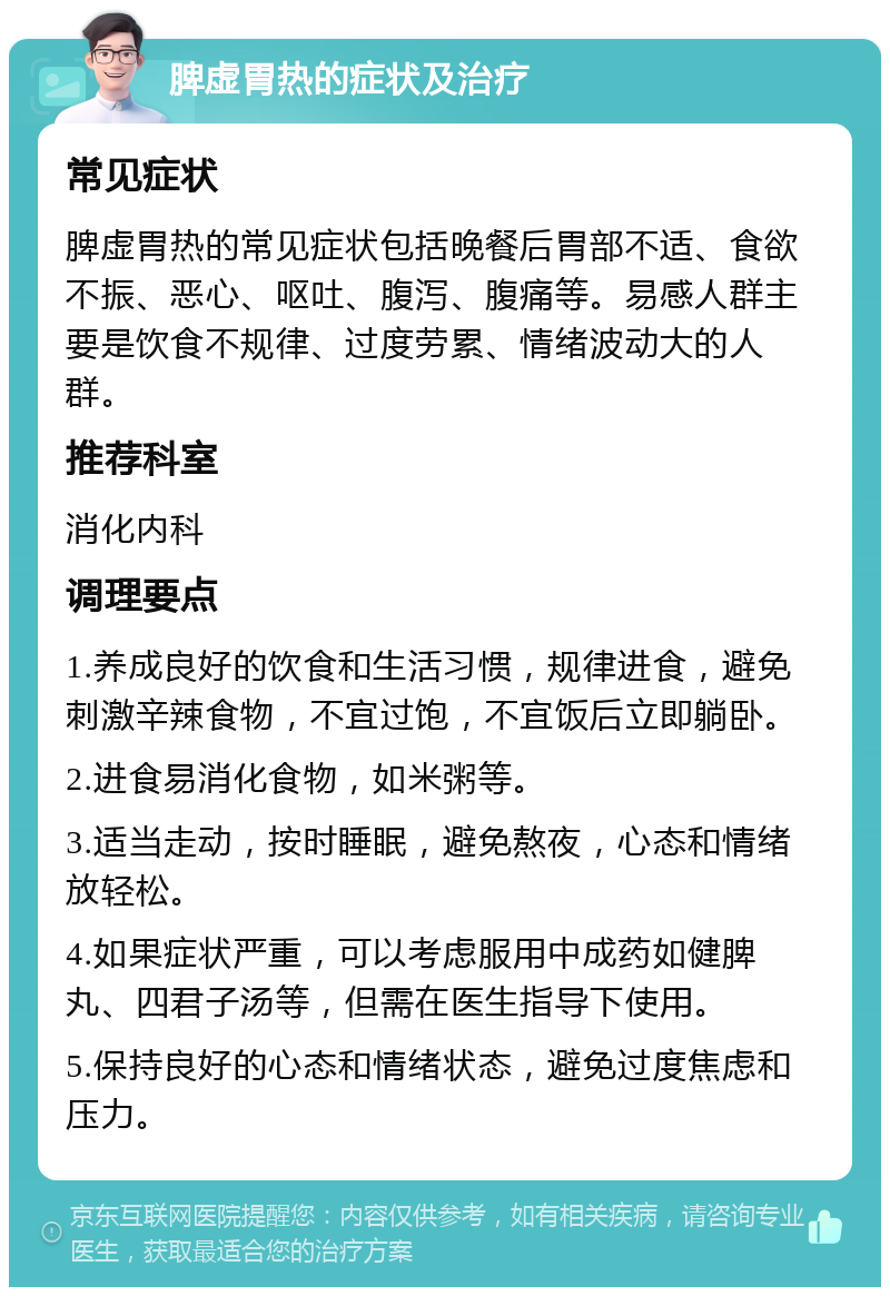 脾虚胃热的症状及治疗 常见症状 脾虚胃热的常见症状包括晚餐后胃部不适、食欲不振、恶心、呕吐、腹泻、腹痛等。易感人群主要是饮食不规律、过度劳累、情绪波动大的人群。 推荐科室 消化内科 调理要点 1.养成良好的饮食和生活习惯，规律进食，避免刺激辛辣食物，不宜过饱，不宜饭后立即躺卧。 2.进食易消化食物，如米粥等。 3.适当走动，按时睡眠，避免熬夜，心态和情绪放轻松。 4.如果症状严重，可以考虑服用中成药如健脾丸、四君子汤等，但需在医生指导下使用。 5.保持良好的心态和情绪状态，避免过度焦虑和压力。