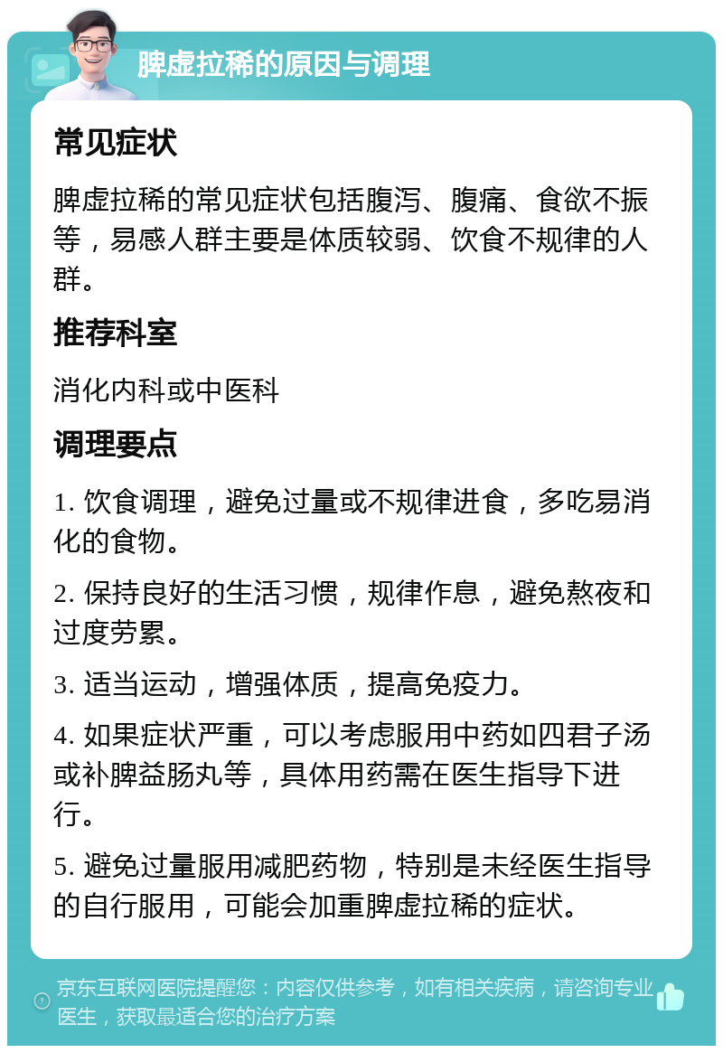 脾虚拉稀的原因与调理 常见症状 脾虚拉稀的常见症状包括腹泻、腹痛、食欲不振等，易感人群主要是体质较弱、饮食不规律的人群。 推荐科室 消化内科或中医科 调理要点 1. 饮食调理，避免过量或不规律进食，多吃易消化的食物。 2. 保持良好的生活习惯，规律作息，避免熬夜和过度劳累。 3. 适当运动，增强体质，提高免疫力。 4. 如果症状严重，可以考虑服用中药如四君子汤或补脾益肠丸等，具体用药需在医生指导下进行。 5. 避免过量服用减肥药物，特别是未经医生指导的自行服用，可能会加重脾虚拉稀的症状。