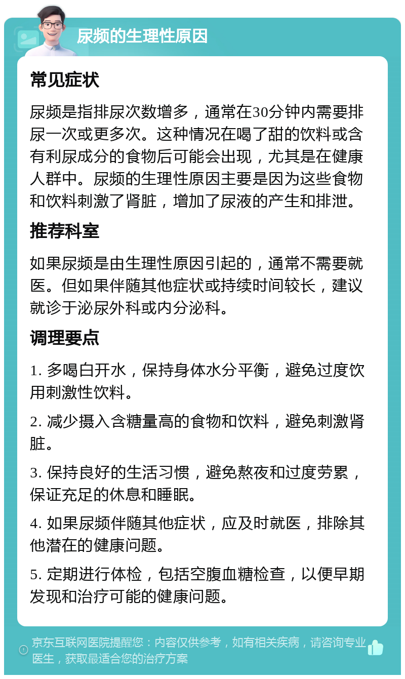 尿频的生理性原因 常见症状 尿频是指排尿次数增多，通常在30分钟内需要排尿一次或更多次。这种情况在喝了甜的饮料或含有利尿成分的食物后可能会出现，尤其是在健康人群中。尿频的生理性原因主要是因为这些食物和饮料刺激了肾脏，增加了尿液的产生和排泄。 推荐科室 如果尿频是由生理性原因引起的，通常不需要就医。但如果伴随其他症状或持续时间较长，建议就诊于泌尿外科或内分泌科。 调理要点 1. 多喝白开水，保持身体水分平衡，避免过度饮用刺激性饮料。 2. 减少摄入含糖量高的食物和饮料，避免刺激肾脏。 3. 保持良好的生活习惯，避免熬夜和过度劳累，保证充足的休息和睡眠。 4. 如果尿频伴随其他症状，应及时就医，排除其他潜在的健康问题。 5. 定期进行体检，包括空腹血糖检查，以便早期发现和治疗可能的健康问题。