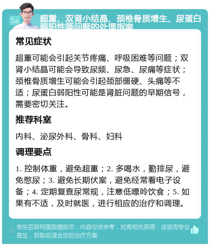 超重、双肾小结晶、颈椎骨质增生、尿蛋白弱阳性等问题的处理指南 常见症状 超重可能会引起关节疼痛、呼吸困难等问题；双肾小结晶可能会导致尿频、尿急、尿痛等症状；颈椎骨质增生可能会引起颈部僵硬、头痛等不适；尿蛋白弱阳性可能是肾脏问题的早期信号，需要密切关注。 推荐科室 内科、泌尿外科、骨科、妇科 调理要点 1. 控制体重，避免超重；2. 多喝水，勤排尿，避免憋尿；3. 避免长期伏案，避免经常看电子设备；4. 定期复查尿常规，注意低嘌呤饮食；5. 如果有不适，及时就医，进行相应的治疗和调理。