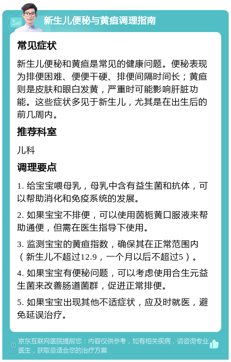 新生儿便秘与黄疸调理指南 常见症状 新生儿便秘和黄疸是常见的健康问题。便秘表现为排便困难、便便干硬、排便间隔时间长；黄疸则是皮肤和眼白发黄，严重时可能影响肝脏功能。这些症状多见于新生儿，尤其是在出生后的前几周内。 推荐科室 儿科 调理要点 1. 给宝宝喂母乳，母乳中含有益生菌和抗体，可以帮助消化和免疫系统的发展。 2. 如果宝宝不排便，可以使用茵栀黄口服液来帮助通便，但需在医生指导下使用。 3. 监测宝宝的黄疸指数，确保其在正常范围内（新生儿不超过12.9，一个月以后不超过5）。 4. 如果宝宝有便秘问题，可以考虑使用合生元益生菌来改善肠道菌群，促进正常排便。 5. 如果宝宝出现其他不适症状，应及时就医，避免延误治疗。