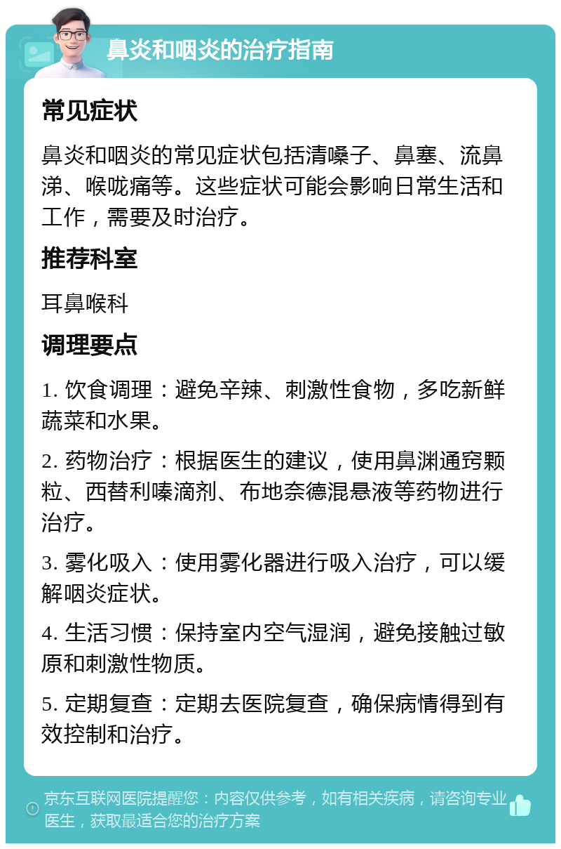 鼻炎和咽炎的治疗指南 常见症状 鼻炎和咽炎的常见症状包括清嗓子、鼻塞、流鼻涕、喉咙痛等。这些症状可能会影响日常生活和工作，需要及时治疗。 推荐科室 耳鼻喉科 调理要点 1. 饮食调理：避免辛辣、刺激性食物，多吃新鲜蔬菜和水果。 2. 药物治疗：根据医生的建议，使用鼻渊通窍颗粒、西替利嗪滴剂、布地奈德混悬液等药物进行治疗。 3. 雾化吸入：使用雾化器进行吸入治疗，可以缓解咽炎症状。 4. 生活习惯：保持室内空气湿润，避免接触过敏原和刺激性物质。 5. 定期复查：定期去医院复查，确保病情得到有效控制和治疗。