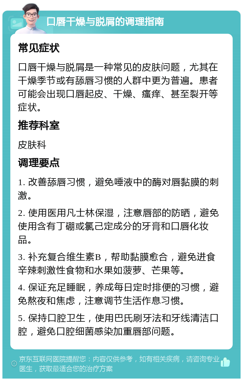 口唇干燥与脱屑的调理指南 常见症状 口唇干燥与脱屑是一种常见的皮肤问题，尤其在干燥季节或有舔唇习惯的人群中更为普遍。患者可能会出现口唇起皮、干燥、瘙痒、甚至裂开等症状。 推荐科室 皮肤科 调理要点 1. 改善舔唇习惯，避免唾液中的酶对唇黏膜的刺激。 2. 使用医用凡士林保湿，注意唇部的防晒，避免使用含有丁硼或氯己定成分的牙膏和口唇化妆品。 3. 补充复合维生素B，帮助黏膜愈合，避免进食辛辣刺激性食物和水果如菠萝、芒果等。 4. 保证充足睡眠，养成每日定时排便的习惯，避免熬夜和焦虑，注意调节生活作息习惯。 5. 保持口腔卫生，使用巴氏刷牙法和牙线清洁口腔，避免口腔细菌感染加重唇部问题。