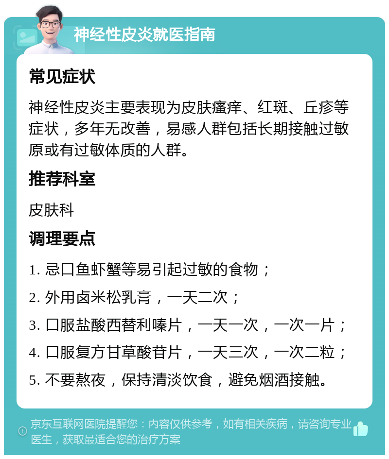 神经性皮炎就医指南 常见症状 神经性皮炎主要表现为皮肤瘙痒、红斑、丘疹等症状，多年无改善，易感人群包括长期接触过敏原或有过敏体质的人群。 推荐科室 皮肤科 调理要点 1. 忌口鱼虾蟹等易引起过敏的食物； 2. 外用卤米松乳膏，一天二次； 3. 口服盐酸西替利嗪片，一天一次，一次一片； 4. 口服复方甘草酸苷片，一天三次，一次二粒； 5. 不要熬夜，保持清淡饮食，避免烟酒接触。