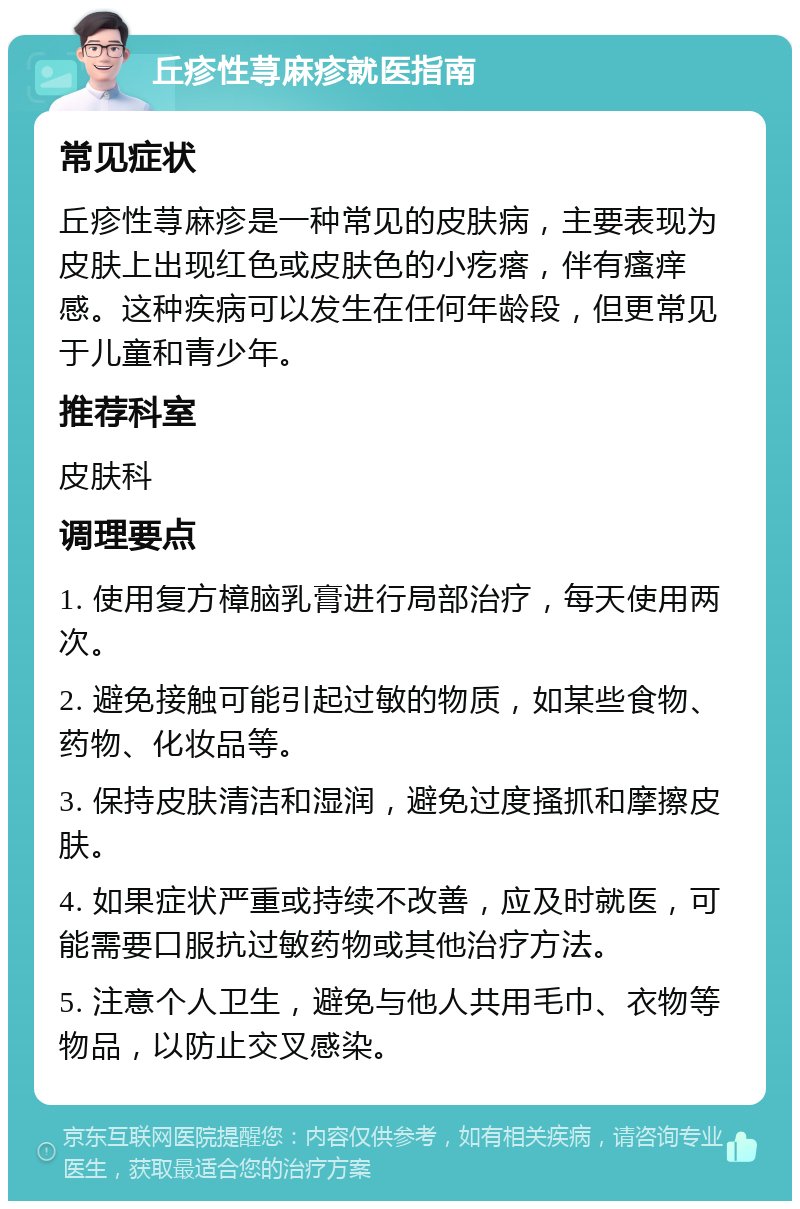 丘疹性荨麻疹就医指南 常见症状 丘疹性荨麻疹是一种常见的皮肤病，主要表现为皮肤上出现红色或皮肤色的小疙瘩，伴有瘙痒感。这种疾病可以发生在任何年龄段，但更常见于儿童和青少年。 推荐科室 皮肤科 调理要点 1. 使用复方樟脑乳膏进行局部治疗，每天使用两次。 2. 避免接触可能引起过敏的物质，如某些食物、药物、化妆品等。 3. 保持皮肤清洁和湿润，避免过度搔抓和摩擦皮肤。 4. 如果症状严重或持续不改善，应及时就医，可能需要口服抗过敏药物或其他治疗方法。 5. 注意个人卫生，避免与他人共用毛巾、衣物等物品，以防止交叉感染。