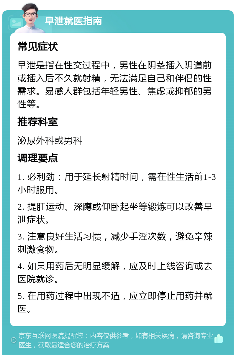 早泄就医指南 常见症状 早泄是指在性交过程中，男性在阴茎插入阴道前或插入后不久就射精，无法满足自己和伴侣的性需求。易感人群包括年轻男性、焦虑或抑郁的男性等。 推荐科室 泌尿外科或男科 调理要点 1. 必利劲：用于延长射精时间，需在性生活前1-3小时服用。 2. 提肛运动、深蹲或仰卧起坐等锻炼可以改善早泄症状。 3. 注意良好生活习惯，减少手淫次数，避免辛辣刺激食物。 4. 如果用药后无明显缓解，应及时上线咨询或去医院就诊。 5. 在用药过程中出现不适，应立即停止用药并就医。