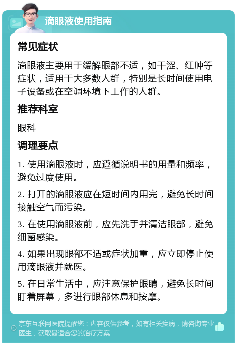 滴眼液使用指南 常见症状 滴眼液主要用于缓解眼部不适，如干涩、红肿等症状，适用于大多数人群，特别是长时间使用电子设备或在空调环境下工作的人群。 推荐科室 眼科 调理要点 1. 使用滴眼液时，应遵循说明书的用量和频率，避免过度使用。 2. 打开的滴眼液应在短时间内用完，避免长时间接触空气而污染。 3. 在使用滴眼液前，应先洗手并清洁眼部，避免细菌感染。 4. 如果出现眼部不适或症状加重，应立即停止使用滴眼液并就医。 5. 在日常生活中，应注意保护眼睛，避免长时间盯着屏幕，多进行眼部休息和按摩。