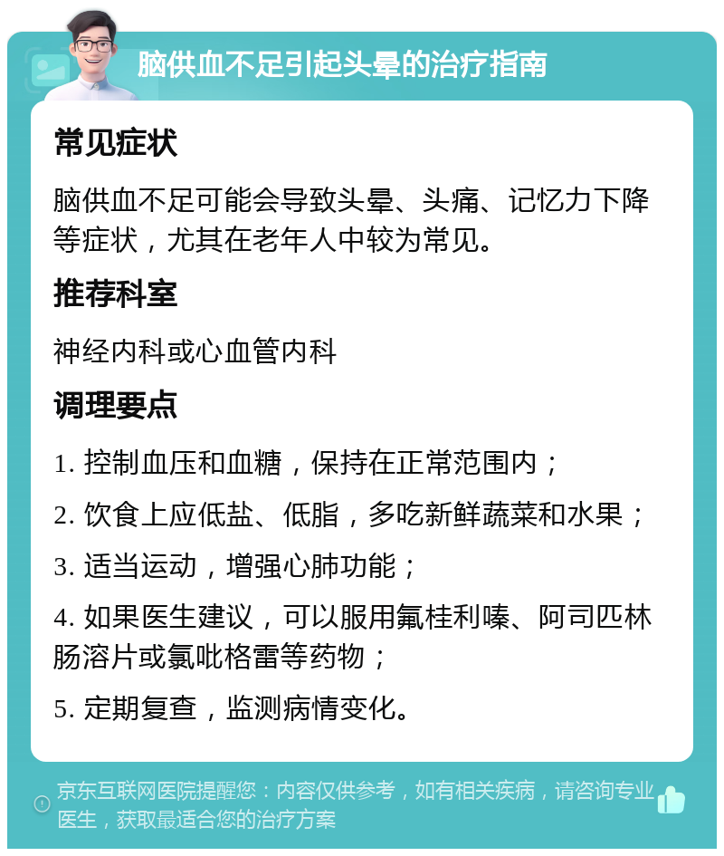 脑供血不足引起头晕的治疗指南 常见症状 脑供血不足可能会导致头晕、头痛、记忆力下降等症状，尤其在老年人中较为常见。 推荐科室 神经内科或心血管内科 调理要点 1. 控制血压和血糖，保持在正常范围内； 2. 饮食上应低盐、低脂，多吃新鲜蔬菜和水果； 3. 适当运动，增强心肺功能； 4. 如果医生建议，可以服用氟桂利嗪、阿司匹林肠溶片或氯吡格雷等药物； 5. 定期复查，监测病情变化。