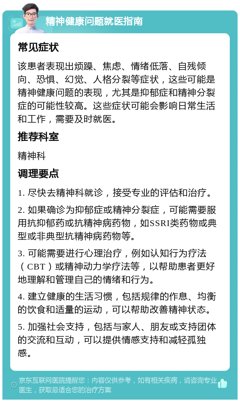 精神健康问题就医指南 常见症状 该患者表现出烦躁、焦虑、情绪低落、自残倾向、恐惧、幻觉、人格分裂等症状，这些可能是精神健康问题的表现，尤其是抑郁症和精神分裂症的可能性较高。这些症状可能会影响日常生活和工作，需要及时就医。 推荐科室 精神科 调理要点 1. 尽快去精神科就诊，接受专业的评估和治疗。 2. 如果确诊为抑郁症或精神分裂症，可能需要服用抗抑郁药或抗精神病药物，如SSRI类药物或典型或非典型抗精神病药物等。 3. 可能需要进行心理治疗，例如认知行为疗法（CBT）或精神动力学疗法等，以帮助患者更好地理解和管理自己的情绪和行为。 4. 建立健康的生活习惯，包括规律的作息、均衡的饮食和适量的运动，可以帮助改善精神状态。 5. 加强社会支持，包括与家人、朋友或支持团体的交流和互动，可以提供情感支持和减轻孤独感。