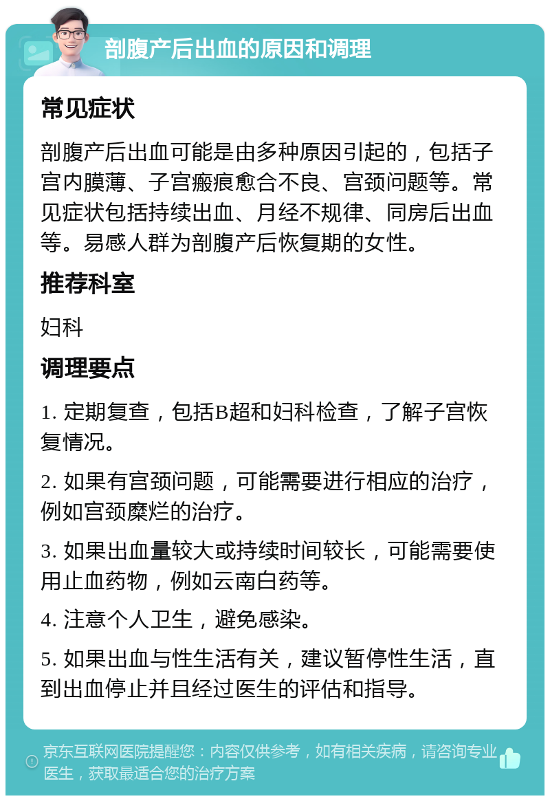 剖腹产后出血的原因和调理 常见症状 剖腹产后出血可能是由多种原因引起的，包括子宫内膜薄、子宫瘢痕愈合不良、宫颈问题等。常见症状包括持续出血、月经不规律、同房后出血等。易感人群为剖腹产后恢复期的女性。 推荐科室 妇科 调理要点 1. 定期复查，包括B超和妇科检查，了解子宫恢复情况。 2. 如果有宫颈问题，可能需要进行相应的治疗，例如宫颈糜烂的治疗。 3. 如果出血量较大或持续时间较长，可能需要使用止血药物，例如云南白药等。 4. 注意个人卫生，避免感染。 5. 如果出血与性生活有关，建议暂停性生活，直到出血停止并且经过医生的评估和指导。