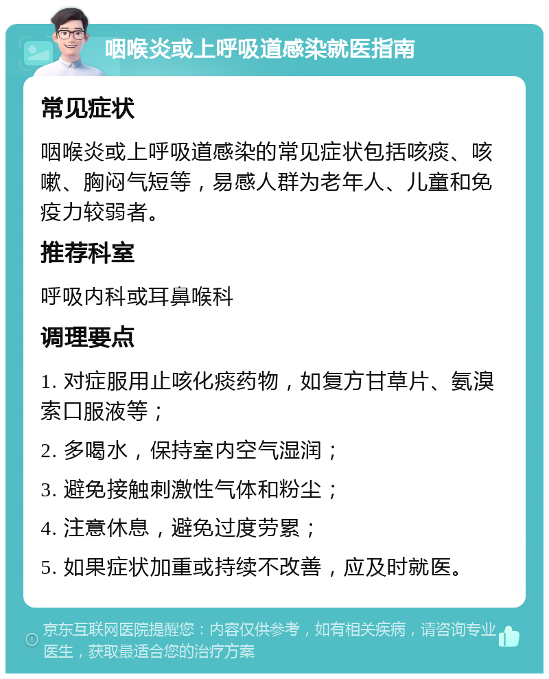 咽喉炎或上呼吸道感染就医指南 常见症状 咽喉炎或上呼吸道感染的常见症状包括咳痰、咳嗽、胸闷气短等，易感人群为老年人、儿童和免疫力较弱者。 推荐科室 呼吸内科或耳鼻喉科 调理要点 1. 对症服用止咳化痰药物，如复方甘草片、氨溴索口服液等； 2. 多喝水，保持室内空气湿润； 3. 避免接触刺激性气体和粉尘； 4. 注意休息，避免过度劳累； 5. 如果症状加重或持续不改善，应及时就医。