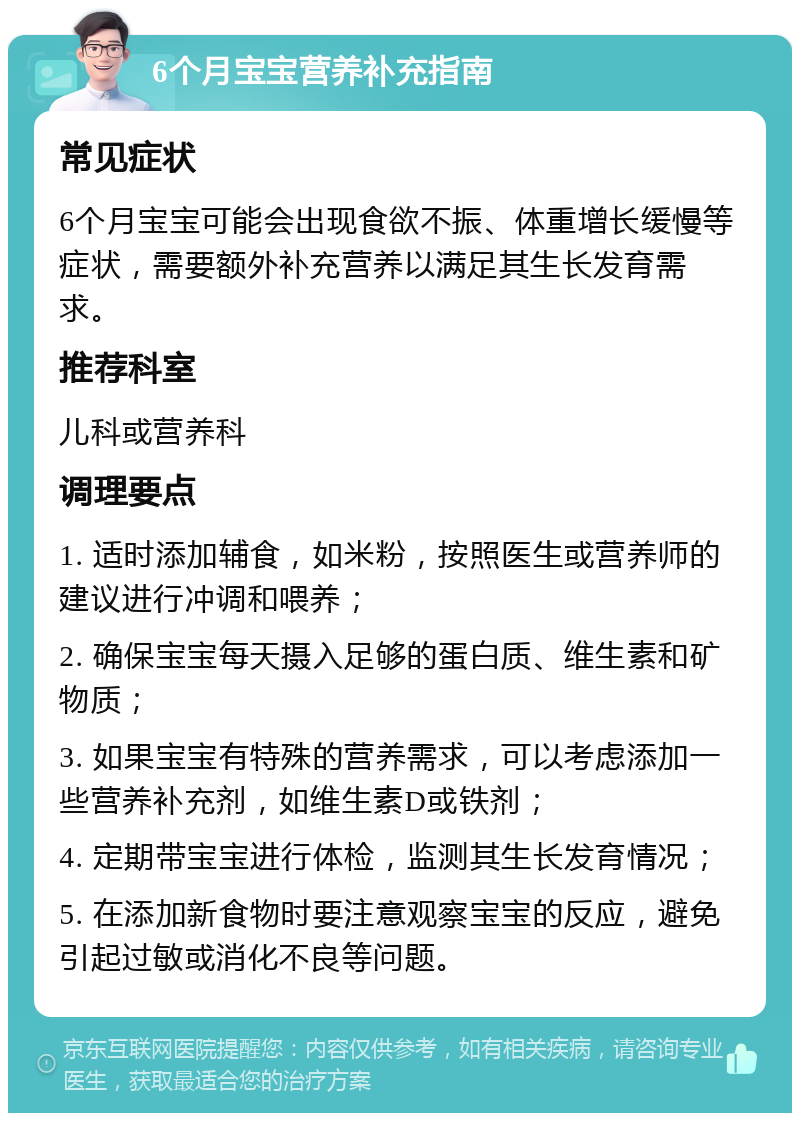 6个月宝宝营养补充指南 常见症状 6个月宝宝可能会出现食欲不振、体重增长缓慢等症状，需要额外补充营养以满足其生长发育需求。 推荐科室 儿科或营养科 调理要点 1. 适时添加辅食，如米粉，按照医生或营养师的建议进行冲调和喂养； 2. 确保宝宝每天摄入足够的蛋白质、维生素和矿物质； 3. 如果宝宝有特殊的营养需求，可以考虑添加一些营养补充剂，如维生素D或铁剂； 4. 定期带宝宝进行体检，监测其生长发育情况； 5. 在添加新食物时要注意观察宝宝的反应，避免引起过敏或消化不良等问题。