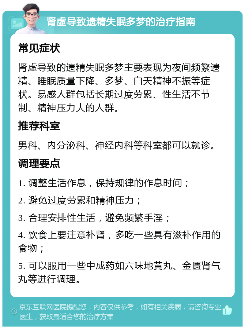 肾虚导致遗精失眠多梦的治疗指南 常见症状 肾虚导致的遗精失眠多梦主要表现为夜间频繁遗精、睡眠质量下降、多梦、白天精神不振等症状。易感人群包括长期过度劳累、性生活不节制、精神压力大的人群。 推荐科室 男科、内分泌科、神经内科等科室都可以就诊。 调理要点 1. 调整生活作息，保持规律的作息时间； 2. 避免过度劳累和精神压力； 3. 合理安排性生活，避免频繁手淫； 4. 饮食上要注意补肾，多吃一些具有滋补作用的食物； 5. 可以服用一些中成药如六味地黄丸、金匮肾气丸等进行调理。