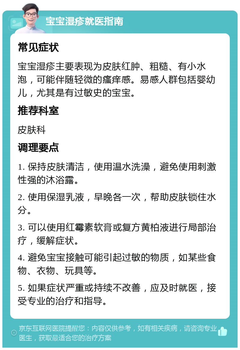 宝宝湿疹就医指南 常见症状 宝宝湿疹主要表现为皮肤红肿、粗糙、有小水泡，可能伴随轻微的瘙痒感。易感人群包括婴幼儿，尤其是有过敏史的宝宝。 推荐科室 皮肤科 调理要点 1. 保持皮肤清洁，使用温水洗澡，避免使用刺激性强的沐浴露。 2. 使用保湿乳液，早晚各一次，帮助皮肤锁住水分。 3. 可以使用红霉素软膏或复方黄柏液进行局部治疗，缓解症状。 4. 避免宝宝接触可能引起过敏的物质，如某些食物、衣物、玩具等。 5. 如果症状严重或持续不改善，应及时就医，接受专业的治疗和指导。