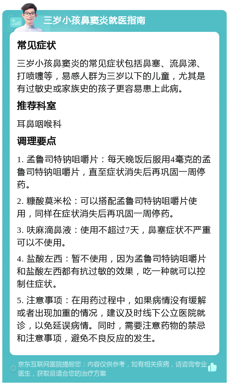 三岁小孩鼻窦炎就医指南 常见症状 三岁小孩鼻窦炎的常见症状包括鼻塞、流鼻涕、打喷嚏等，易感人群为三岁以下的儿童，尤其是有过敏史或家族史的孩子更容易患上此病。 推荐科室 耳鼻咽喉科 调理要点 1. 孟鲁司特钠咀嚼片：每天晚饭后服用4毫克的孟鲁司特钠咀嚼片，直至症状消失后再巩固一周停药。 2. 糠酸莫米松：可以搭配孟鲁司特钠咀嚼片使用，同样在症状消失后再巩固一周停药。 3. 呋麻滴鼻液：使用不超过7天，鼻塞症状不严重可以不使用。 4. 盐酸左西：暂不使用，因为孟鲁司特钠咀嚼片和盐酸左西都有抗过敏的效果，吃一种就可以控制住症状。 5. 注意事项：在用药过程中，如果病情没有缓解或者出现加重的情况，建议及时线下公立医院就诊，以免延误病情。同时，需要注意药物的禁忌和注意事项，避免不良反应的发生。