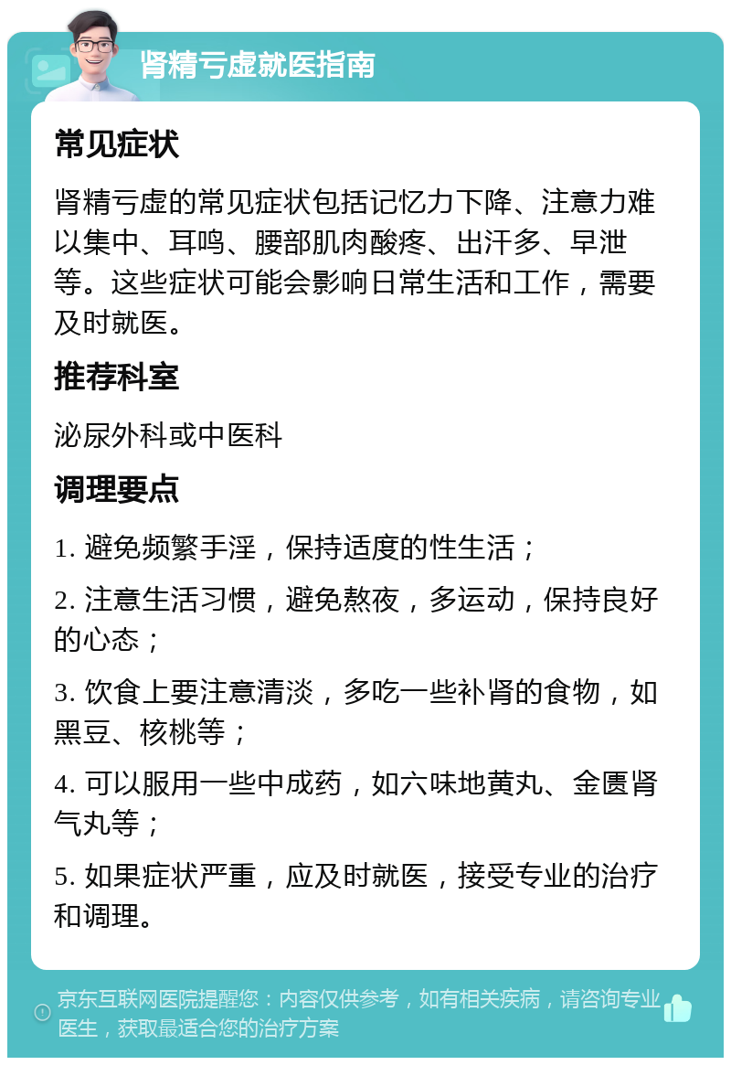 肾精亏虚就医指南 常见症状 肾精亏虚的常见症状包括记忆力下降、注意力难以集中、耳鸣、腰部肌肉酸疼、出汗多、早泄等。这些症状可能会影响日常生活和工作，需要及时就医。 推荐科室 泌尿外科或中医科 调理要点 1. 避免频繁手淫，保持适度的性生活； 2. 注意生活习惯，避免熬夜，多运动，保持良好的心态； 3. 饮食上要注意清淡，多吃一些补肾的食物，如黑豆、核桃等； 4. 可以服用一些中成药，如六味地黄丸、金匮肾气丸等； 5. 如果症状严重，应及时就医，接受专业的治疗和调理。