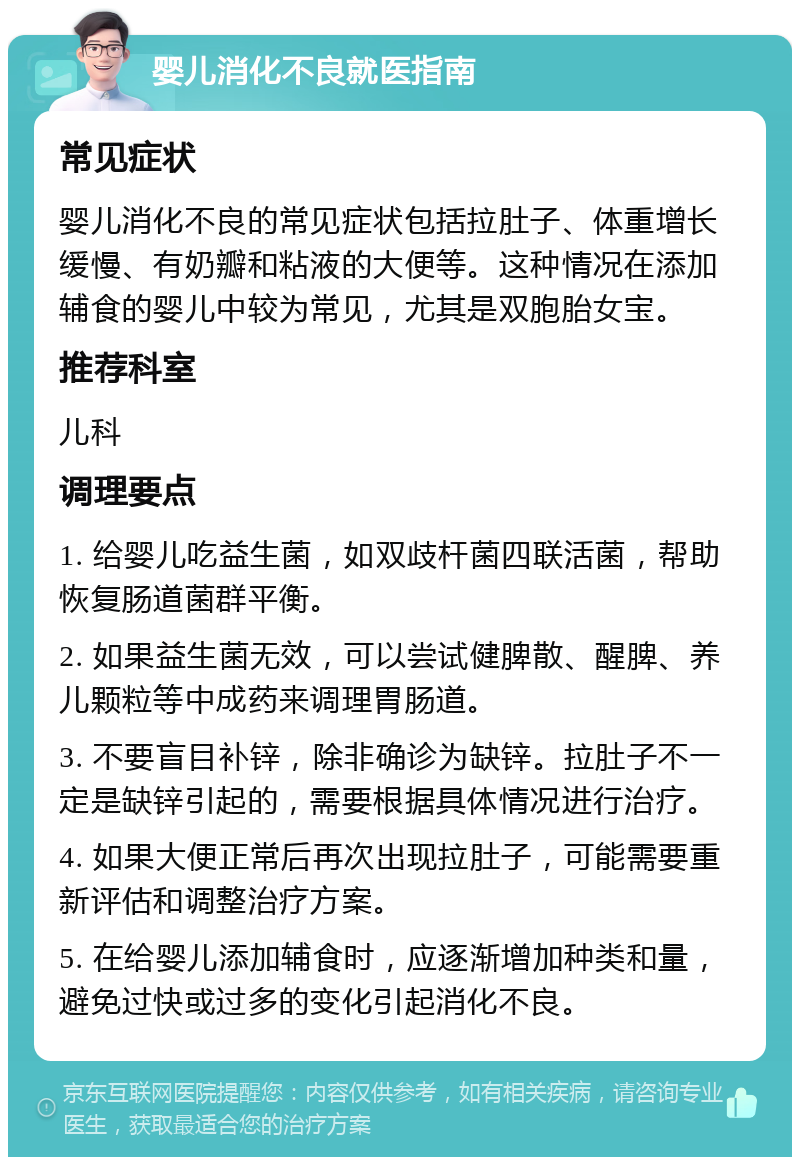 婴儿消化不良就医指南 常见症状 婴儿消化不良的常见症状包括拉肚子、体重增长缓慢、有奶瓣和粘液的大便等。这种情况在添加辅食的婴儿中较为常见，尤其是双胞胎女宝。 推荐科室 儿科 调理要点 1. 给婴儿吃益生菌，如双歧杆菌四联活菌，帮助恢复肠道菌群平衡。 2. 如果益生菌无效，可以尝试健脾散、醒脾、养儿颗粒等中成药来调理胃肠道。 3. 不要盲目补锌，除非确诊为缺锌。拉肚子不一定是缺锌引起的，需要根据具体情况进行治疗。 4. 如果大便正常后再次出现拉肚子，可能需要重新评估和调整治疗方案。 5. 在给婴儿添加辅食时，应逐渐增加种类和量，避免过快或过多的变化引起消化不良。