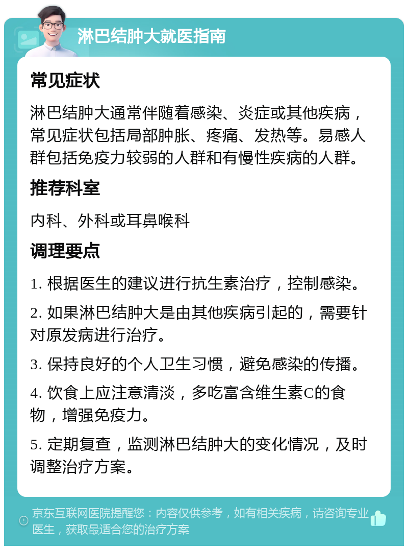 淋巴结肿大就医指南 常见症状 淋巴结肿大通常伴随着感染、炎症或其他疾病，常见症状包括局部肿胀、疼痛、发热等。易感人群包括免疫力较弱的人群和有慢性疾病的人群。 推荐科室 内科、外科或耳鼻喉科 调理要点 1. 根据医生的建议进行抗生素治疗，控制感染。 2. 如果淋巴结肿大是由其他疾病引起的，需要针对原发病进行治疗。 3. 保持良好的个人卫生习惯，避免感染的传播。 4. 饮食上应注意清淡，多吃富含维生素C的食物，增强免疫力。 5. 定期复查，监测淋巴结肿大的变化情况，及时调整治疗方案。