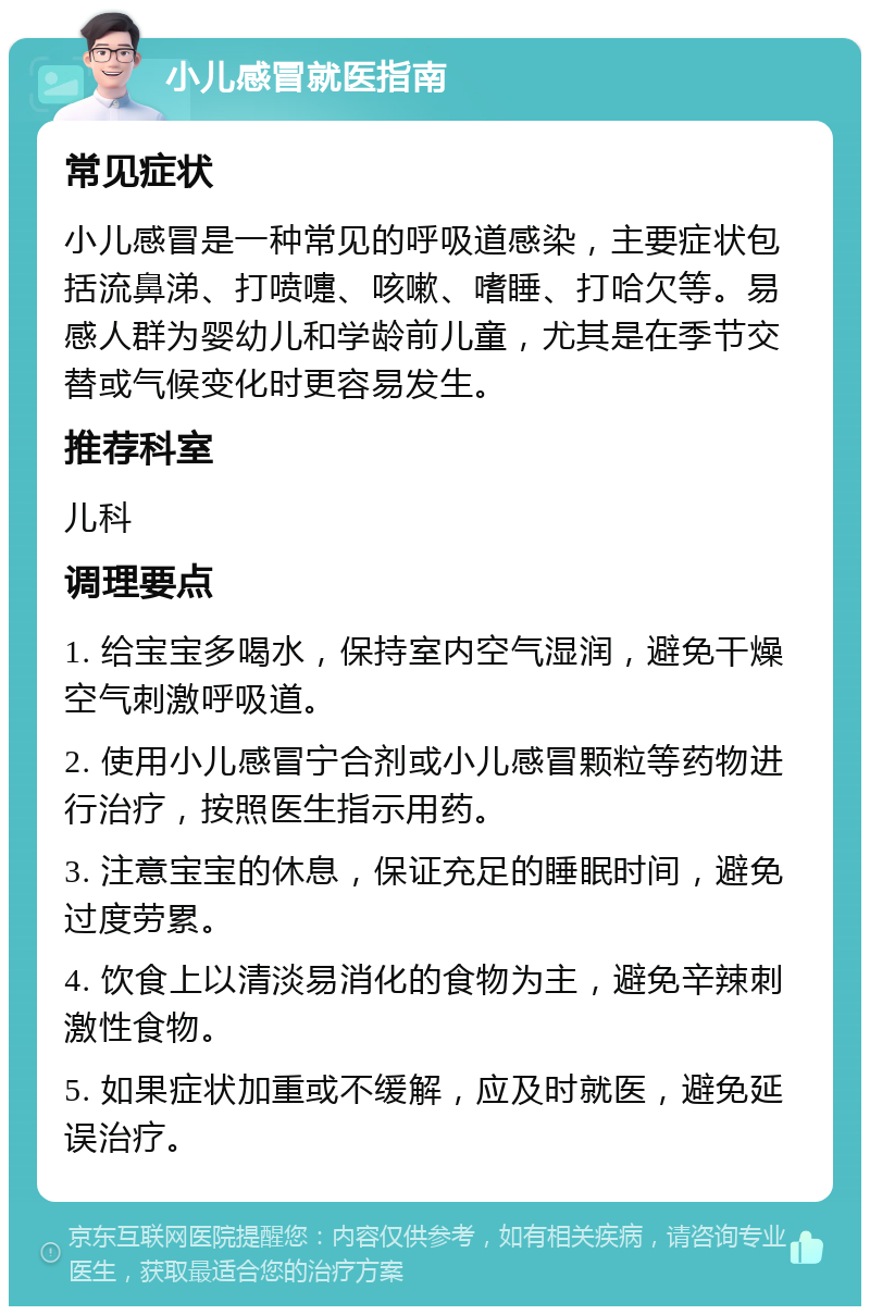 小儿感冒就医指南 常见症状 小儿感冒是一种常见的呼吸道感染，主要症状包括流鼻涕、打喷嚏、咳嗽、嗜睡、打哈欠等。易感人群为婴幼儿和学龄前儿童，尤其是在季节交替或气候变化时更容易发生。 推荐科室 儿科 调理要点 1. 给宝宝多喝水，保持室内空气湿润，避免干燥空气刺激呼吸道。 2. 使用小儿感冒宁合剂或小儿感冒颗粒等药物进行治疗，按照医生指示用药。 3. 注意宝宝的休息，保证充足的睡眠时间，避免过度劳累。 4. 饮食上以清淡易消化的食物为主，避免辛辣刺激性食物。 5. 如果症状加重或不缓解，应及时就医，避免延误治疗。