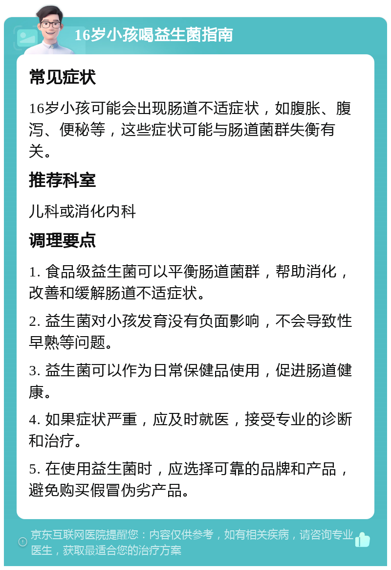 16岁小孩喝益生菌指南 常见症状 16岁小孩可能会出现肠道不适症状，如腹胀、腹泻、便秘等，这些症状可能与肠道菌群失衡有关。 推荐科室 儿科或消化内科 调理要点 1. 食品级益生菌可以平衡肠道菌群，帮助消化，改善和缓解肠道不适症状。 2. 益生菌对小孩发育没有负面影响，不会导致性早熟等问题。 3. 益生菌可以作为日常保健品使用，促进肠道健康。 4. 如果症状严重，应及时就医，接受专业的诊断和治疗。 5. 在使用益生菌时，应选择可靠的品牌和产品，避免购买假冒伪劣产品。