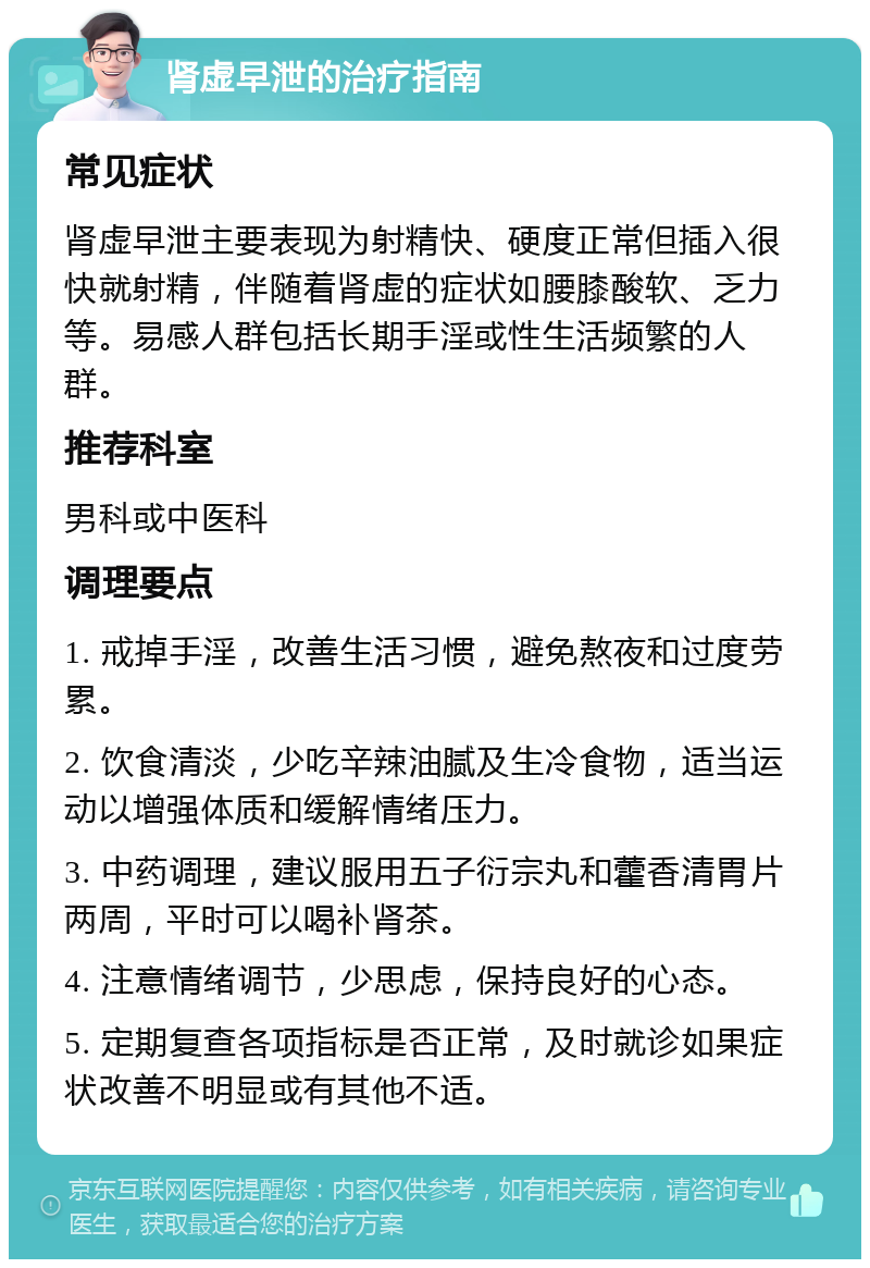 肾虚早泄的治疗指南 常见症状 肾虚早泄主要表现为射精快、硬度正常但插入很快就射精，伴随着肾虚的症状如腰膝酸软、乏力等。易感人群包括长期手淫或性生活频繁的人群。 推荐科室 男科或中医科 调理要点 1. 戒掉手淫，改善生活习惯，避免熬夜和过度劳累。 2. 饮食清淡，少吃辛辣油腻及生冷食物，适当运动以增强体质和缓解情绪压力。 3. 中药调理，建议服用五子衍宗丸和藿香清胃片两周，平时可以喝补肾茶。 4. 注意情绪调节，少思虑，保持良好的心态。 5. 定期复查各项指标是否正常，及时就诊如果症状改善不明显或有其他不适。