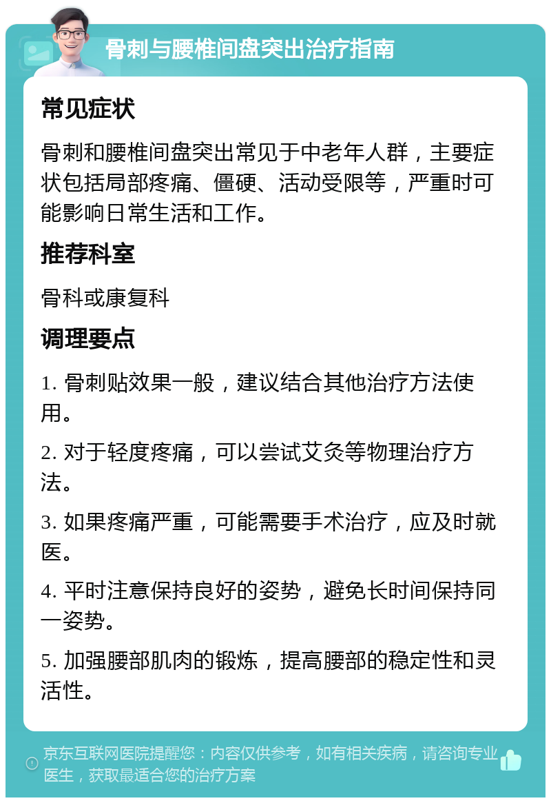 骨刺与腰椎间盘突出治疗指南 常见症状 骨刺和腰椎间盘突出常见于中老年人群，主要症状包括局部疼痛、僵硬、活动受限等，严重时可能影响日常生活和工作。 推荐科室 骨科或康复科 调理要点 1. 骨刺贴效果一般，建议结合其他治疗方法使用。 2. 对于轻度疼痛，可以尝试艾灸等物理治疗方法。 3. 如果疼痛严重，可能需要手术治疗，应及时就医。 4. 平时注意保持良好的姿势，避免长时间保持同一姿势。 5. 加强腰部肌肉的锻炼，提高腰部的稳定性和灵活性。