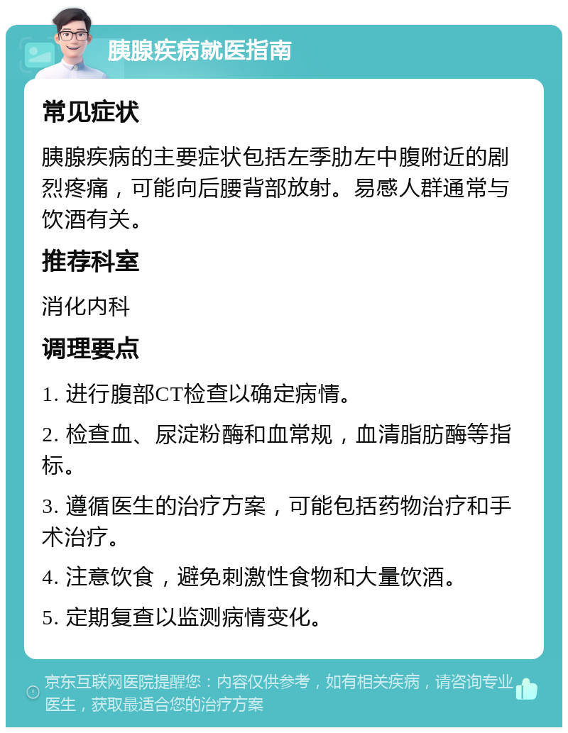 胰腺疾病就医指南 常见症状 胰腺疾病的主要症状包括左季肋左中腹附近的剧烈疼痛，可能向后腰背部放射。易感人群通常与饮酒有关。 推荐科室 消化内科 调理要点 1. 进行腹部CT检查以确定病情。 2. 检查血、尿淀粉酶和血常规，血清脂肪酶等指标。 3. 遵循医生的治疗方案，可能包括药物治疗和手术治疗。 4. 注意饮食，避免刺激性食物和大量饮酒。 5. 定期复查以监测病情变化。