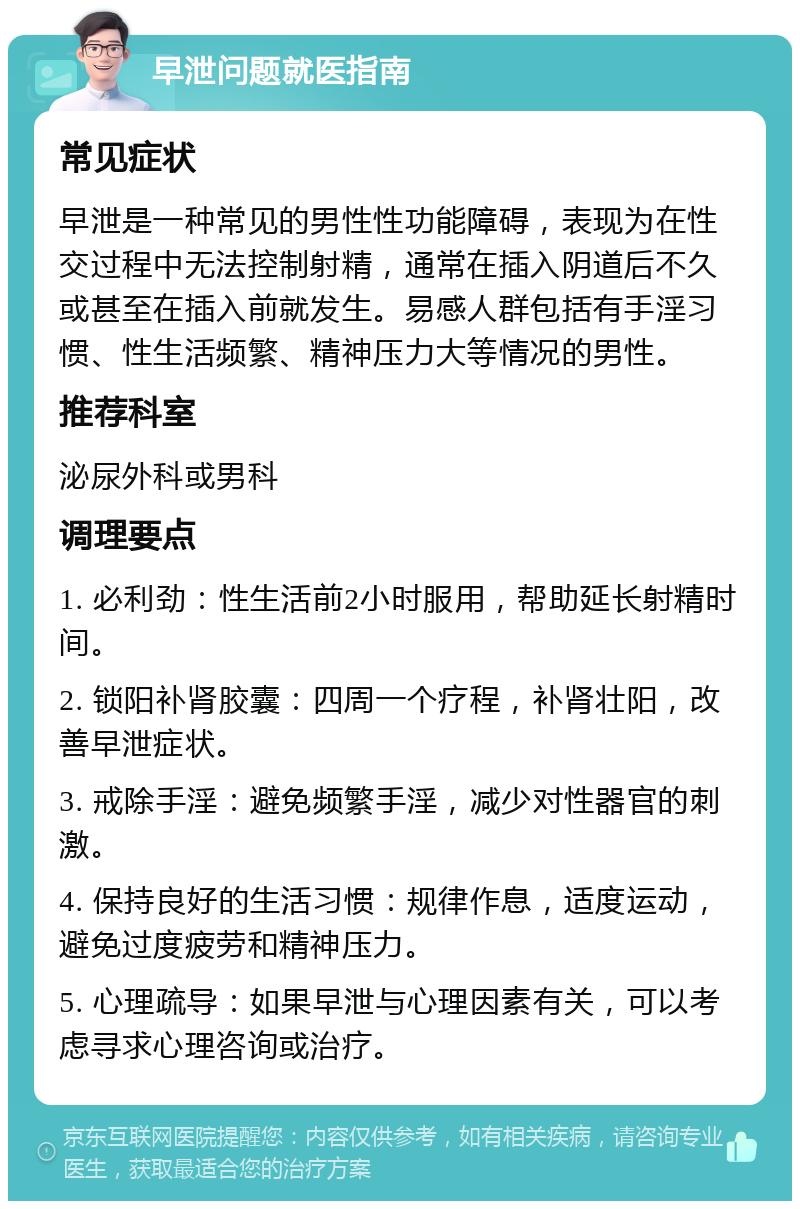 早泄问题就医指南 常见症状 早泄是一种常见的男性性功能障碍，表现为在性交过程中无法控制射精，通常在插入阴道后不久或甚至在插入前就发生。易感人群包括有手淫习惯、性生活频繁、精神压力大等情况的男性。 推荐科室 泌尿外科或男科 调理要点 1. 必利劲：性生活前2小时服用，帮助延长射精时间。 2. 锁阳补肾胶囊：四周一个疗程，补肾壮阳，改善早泄症状。 3. 戒除手淫：避免频繁手淫，减少对性器官的刺激。 4. 保持良好的生活习惯：规律作息，适度运动，避免过度疲劳和精神压力。 5. 心理疏导：如果早泄与心理因素有关，可以考虑寻求心理咨询或治疗。