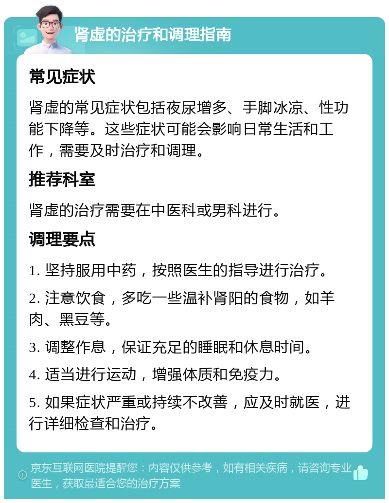 肾虚的治疗和调理指南 常见症状 肾虚的常见症状包括夜尿增多、手脚冰凉、性功能下降等。这些症状可能会影响日常生活和工作，需要及时治疗和调理。 推荐科室 肾虚的治疗需要在中医科或男科进行。 调理要点 1. 坚持服用中药，按照医生的指导进行治疗。 2. 注意饮食，多吃一些温补肾阳的食物，如羊肉、黑豆等。 3. 调整作息，保证充足的睡眠和休息时间。 4. 适当进行运动，增强体质和免疫力。 5. 如果症状严重或持续不改善，应及时就医，进行详细检查和治疗。