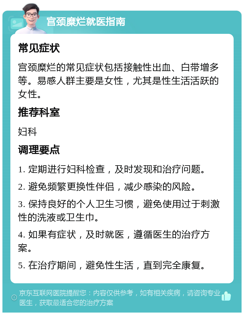 宫颈糜烂就医指南 常见症状 宫颈糜烂的常见症状包括接触性出血、白带增多等。易感人群主要是女性，尤其是性生活活跃的女性。 推荐科室 妇科 调理要点 1. 定期进行妇科检查，及时发现和治疗问题。 2. 避免频繁更换性伴侣，减少感染的风险。 3. 保持良好的个人卫生习惯，避免使用过于刺激性的洗液或卫生巾。 4. 如果有症状，及时就医，遵循医生的治疗方案。 5. 在治疗期间，避免性生活，直到完全康复。