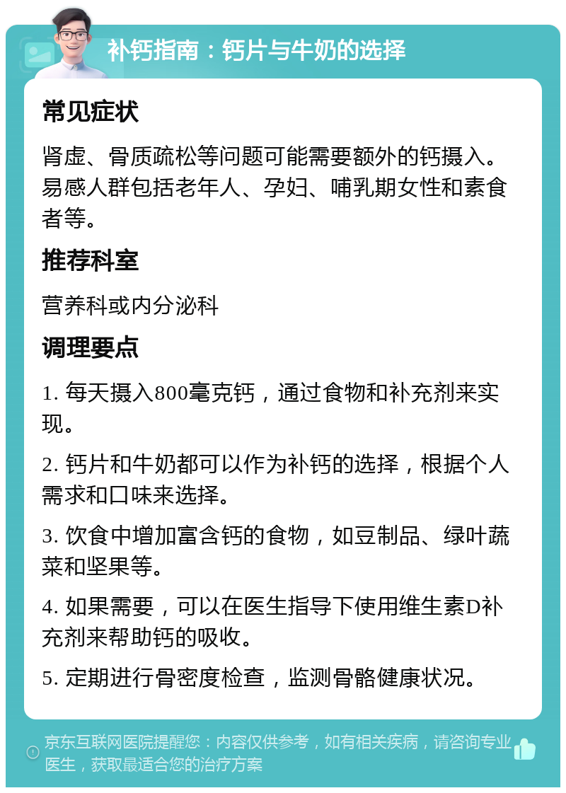 补钙指南：钙片与牛奶的选择 常见症状 肾虚、骨质疏松等问题可能需要额外的钙摄入。易感人群包括老年人、孕妇、哺乳期女性和素食者等。 推荐科室 营养科或内分泌科 调理要点 1. 每天摄入800毫克钙，通过食物和补充剂来实现。 2. 钙片和牛奶都可以作为补钙的选择，根据个人需求和口味来选择。 3. 饮食中增加富含钙的食物，如豆制品、绿叶蔬菜和坚果等。 4. 如果需要，可以在医生指导下使用维生素D补充剂来帮助钙的吸收。 5. 定期进行骨密度检查，监测骨骼健康状况。