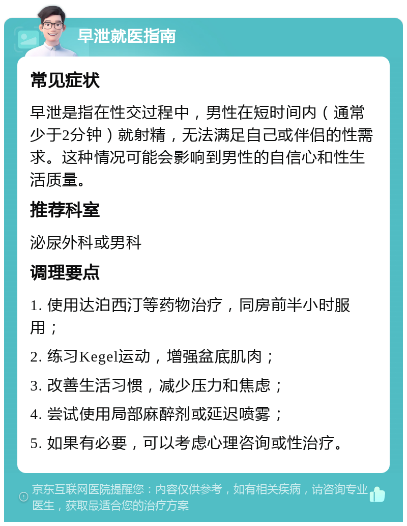 早泄就医指南 常见症状 早泄是指在性交过程中，男性在短时间内（通常少于2分钟）就射精，无法满足自己或伴侣的性需求。这种情况可能会影响到男性的自信心和性生活质量。 推荐科室 泌尿外科或男科 调理要点 1. 使用达泊西汀等药物治疗，同房前半小时服用； 2. 练习Kegel运动，增强盆底肌肉； 3. 改善生活习惯，减少压力和焦虑； 4. 尝试使用局部麻醉剂或延迟喷雾； 5. 如果有必要，可以考虑心理咨询或性治疗。