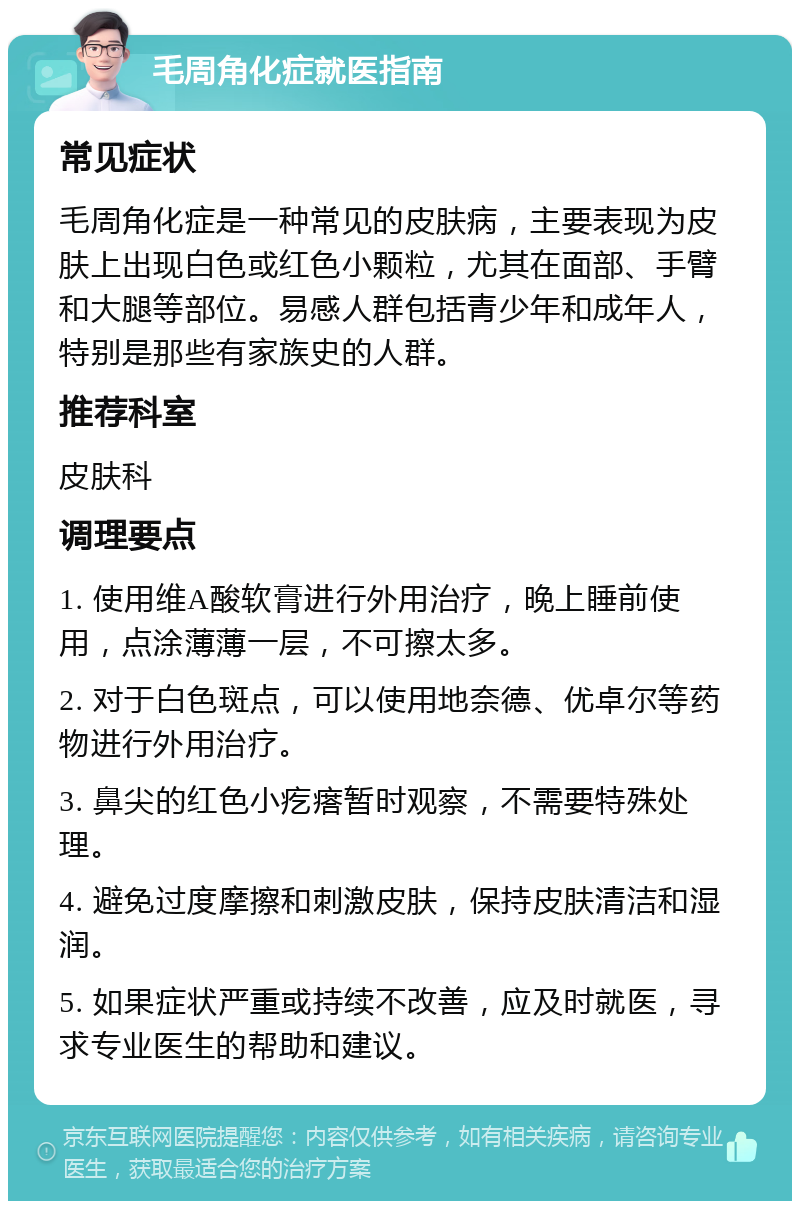 毛周角化症就医指南 常见症状 毛周角化症是一种常见的皮肤病，主要表现为皮肤上出现白色或红色小颗粒，尤其在面部、手臂和大腿等部位。易感人群包括青少年和成年人，特别是那些有家族史的人群。 推荐科室 皮肤科 调理要点 1. 使用维A酸软膏进行外用治疗，晚上睡前使用，点涂薄薄一层，不可擦太多。 2. 对于白色斑点，可以使用地奈德、优卓尔等药物进行外用治疗。 3. 鼻尖的红色小疙瘩暂时观察，不需要特殊处理。 4. 避免过度摩擦和刺激皮肤，保持皮肤清洁和湿润。 5. 如果症状严重或持续不改善，应及时就医，寻求专业医生的帮助和建议。