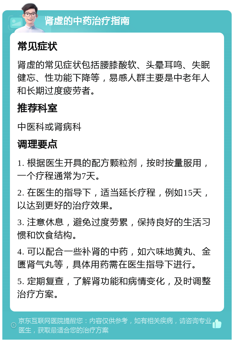 肾虚的中药治疗指南 常见症状 肾虚的常见症状包括腰膝酸软、头晕耳鸣、失眠健忘、性功能下降等，易感人群主要是中老年人和长期过度疲劳者。 推荐科室 中医科或肾病科 调理要点 1. 根据医生开具的配方颗粒剂，按时按量服用，一个疗程通常为7天。 2. 在医生的指导下，适当延长疗程，例如15天，以达到更好的治疗效果。 3. 注意休息，避免过度劳累，保持良好的生活习惯和饮食结构。 4. 可以配合一些补肾的中药，如六味地黄丸、金匮肾气丸等，具体用药需在医生指导下进行。 5. 定期复查，了解肾功能和病情变化，及时调整治疗方案。